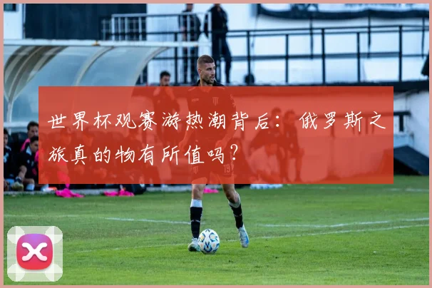 世界杯观赛游热潮背后：俄罗斯之旅真的物有所值吗？