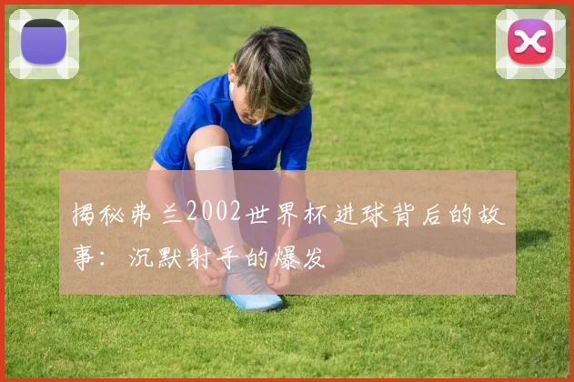 揭秘弗兰2002世界杯进球背后的故事：沉默射手的爆发