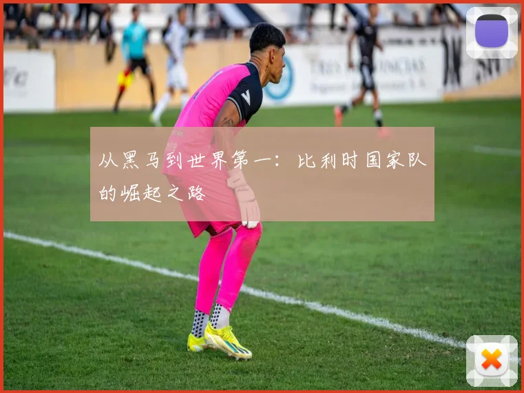 从黑马到世界第一：比利时国家队的崛起之路