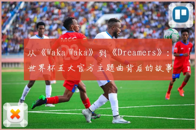 从《Waka Waka》到《Dreamers》：世界杯五大官方主题曲背后的故事